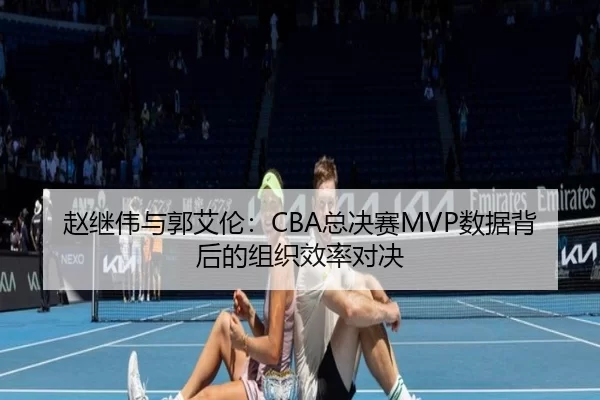 赵继伟与郭艾伦：CBA总决赛MVP数据背后的组织效率对决