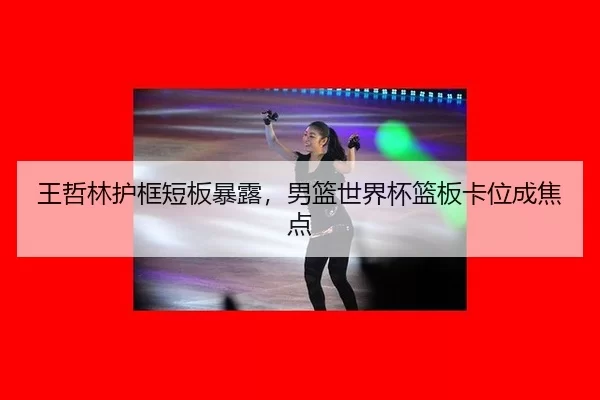 王哲林护框短板暴露，男篮世界杯篮板卡位成焦点