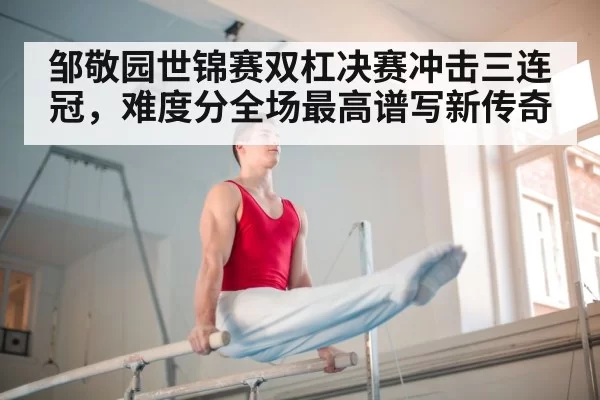 邹敬园世锦赛双杠决赛冲击三连冠，难度分全场最高谱写新传奇