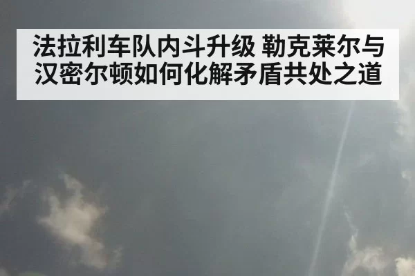法拉利车队内斗升级 勒克莱尔与汉密尔顿如何化解矛盾共处之道