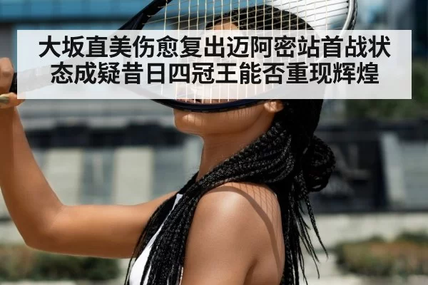 大坂直美伤愈复出迈阿密站首战状态成疑昔日四冠王能否重现辉煌