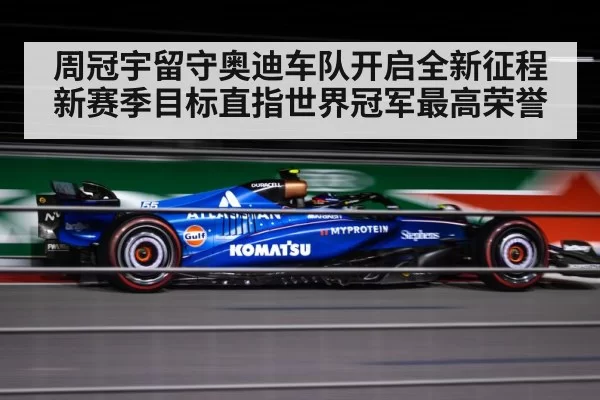 周冠宇留守奥迪车队开启全新征程新赛季目标直指世界冠军最高荣誉